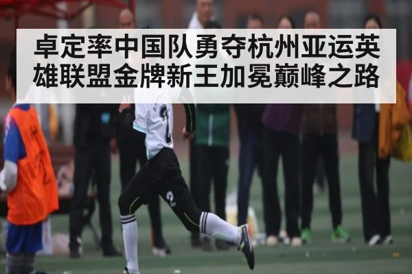 卓定率中国队勇夺杭州亚运英雄联盟金牌新王加冕巅峰之路