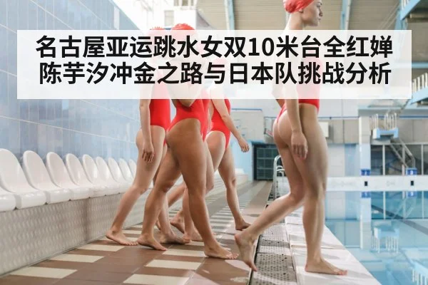 名古屋亚运跳水女双10米台全红婵陈芋汐冲金之路与日本队挑战分析